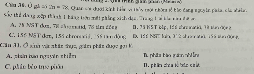 đùng 2. Qua trình giám phân (Meiosis)
Câu 30. Ở gà có 2n=78 T. Quan sát dưới kính hiển vi thấy một nhóm tế bào đang nguyên phân, các nhiễm
sắc thể đang xếp thành 1 hàng trên mặt phẳng xích đạo. Trong 1 tế bào như thế có
A. 78 NST đơn, 78 chromatid, 78 tâm động B. 78 NST kép, 156 chromatid, 78 tâm động
C. 156 NST đơn, 156 chromatid, 156 tâm động D. 156 NST kép, 312 chromatid, 156 tâm động
Câu 31. Ở sinh vật nhân thực, giảm phân được gọi là
A. phân bào nguyên nhiễm B. phân bào giảm nhiễm
C. phân bào trực phân D. phân chia tế bào chất