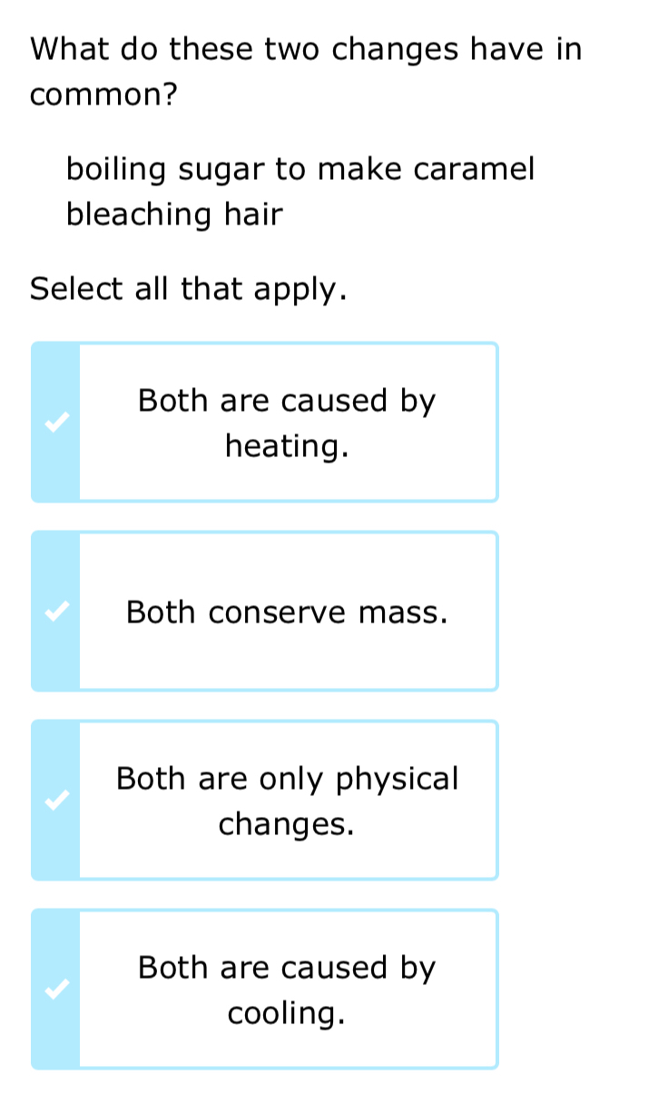 What do these two changes have in
common?
boiling sugar to make caramel
bleaching hair
Select all that apply.
Both are caused by
heating.
Both conserve mass.
Both are only physical
changes.
Both are caused by
cooling.