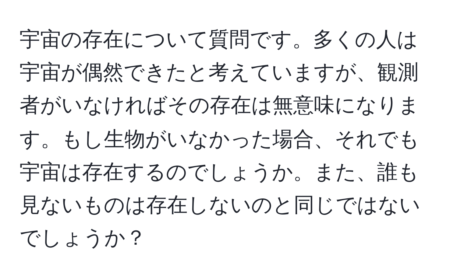 宇宙の存在について質問です。多くの人は宇宙が偶然できたと考えていますが、観測者がいなければその存在は無意味になります。もし生物がいなかった場合、それでも宇宙は存在するのでしょうか。また、誰も見ないものは存在しないのと同じではないでしょうか？