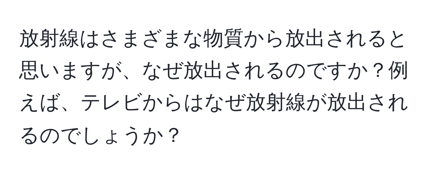 放射線はさまざまな物質から放出されると思いますが、なぜ放出されるのですか？例えば、テレビからはなぜ放射線が放出されるのでしょうか？