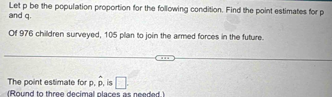 Let p be the population proportion for the following condition. Find the point estimates for p
and q. 
Of 976 children surveyed, 105 plan to join the armed forces in the future. 
The point estimate for p, widehat p , is □. 
(Round to three decimal places as needed.)