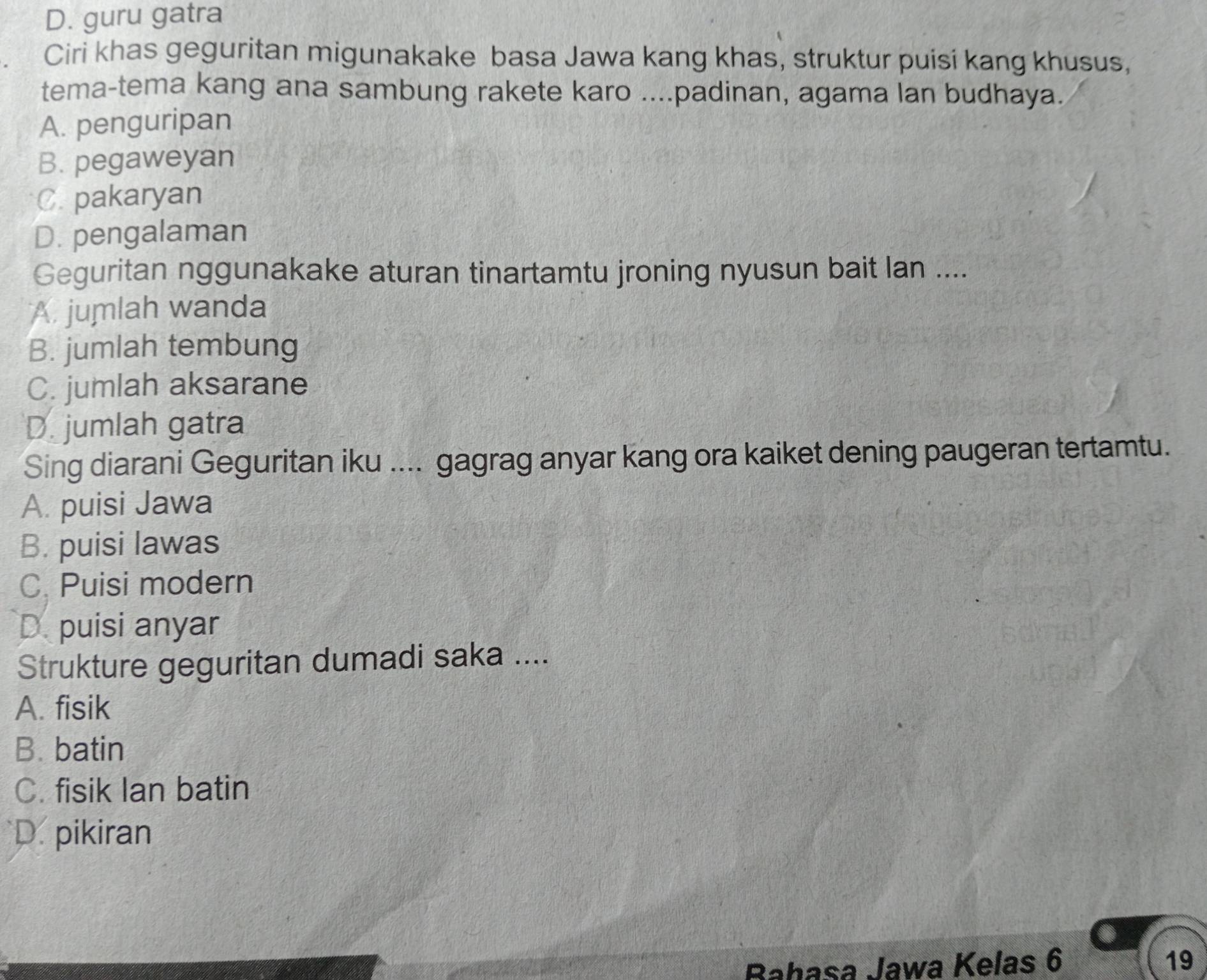 D. guru gatra
Ciri khas geguritan migunakake basa Jawa kang khas, struktur puisi kang khusus,
tema-tema kang ana sambung rakete karo ....padinan, agama lan budhaya.
A. penguripan
B. pegaweyan
C. pakaryan
D. pengalaman
Geguritan nggunakake aturan tinartamtu jroning nyusun bait lan ....
A. jumlah wanda
B. jumlah tembung
C. jumlah aksarane
D. jumlah gatra
Sing diarani Geguritan iku .... gagrag anyar kang ora kaiket dening paugeran tertamtu.
A. puisi Jawa
B. puisi lawas
C. Puisi modern
D. puisi anyar
Strukture geguritan dumadi saka ....
A. fisik
B. batin
C. fisik Ian batin
D. pikiran
Bahasa Jawa Kelas 6 19