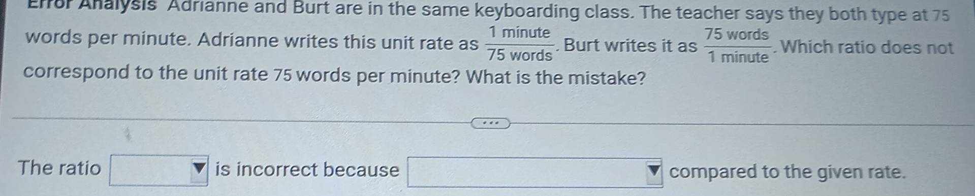 Effor Analysis Adrianne and Burt are in the same keyboarding class. The teacher says they both type at 75
words per minute. Adrianne writes this unit rate as  1minute/75words . Burt writes it as  75words/1minute  Which ratio does not 
correspond to the unit rate 75 words per minute? What is the mistake? 
The ratio □ is incorrect because □ compared to the given rate.