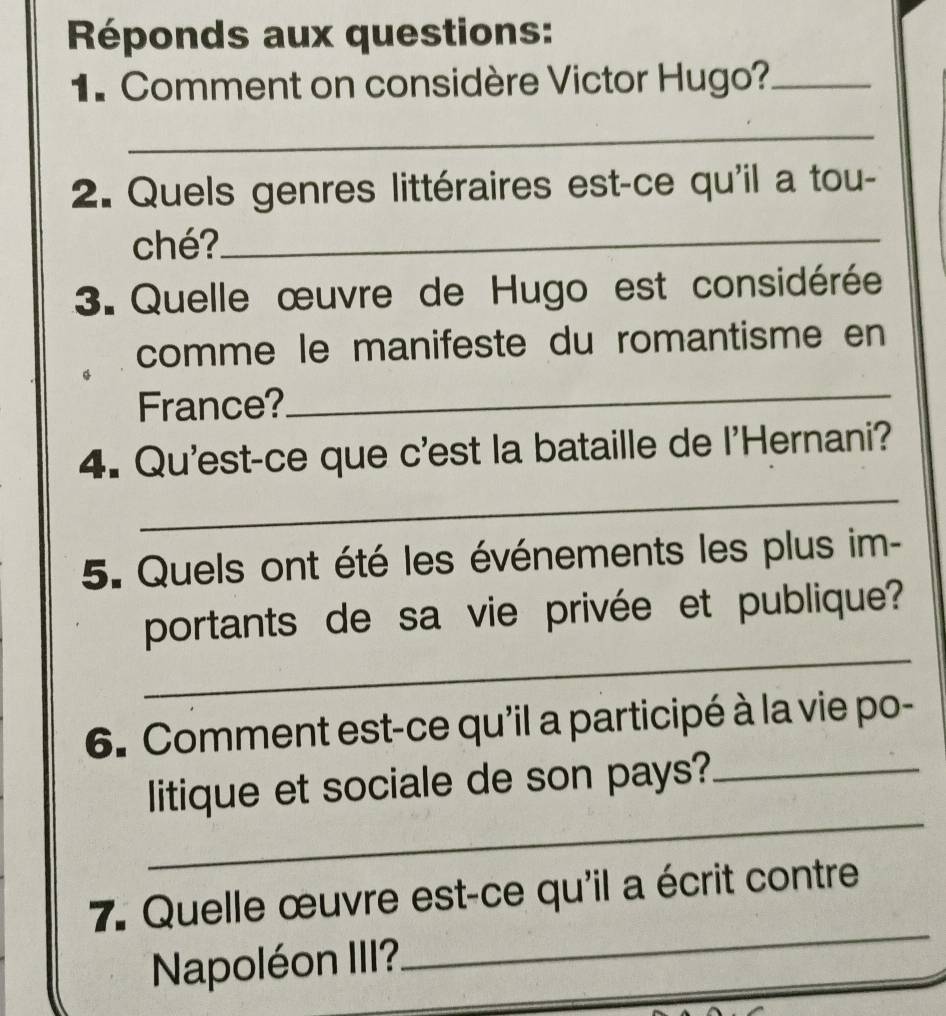 Réponds aux questions: 
1. Comment on considère Victor Hugo?_ 
_ 
2. Quels genres littéraires est-ce qu'il a tou- 
ché?_ 
3. Quelle œuvre de Hugo est considérée 
comme le manifeste du romantisme en 
France? 
_ 
_ 
4. Qu'est-ce que c'est la bataille de l'Hernani? 
5. Quels ont été les événements les plus im- 
_ 
portants de sa vie privée et publique? 
6. Comment est-ce qu'il a participé à la vie po- 
_ 
litique et sociale de son pays?_ 
7. Quelle œuvre est-ce qu'il a écrit contre 
Napoléon III? 
_