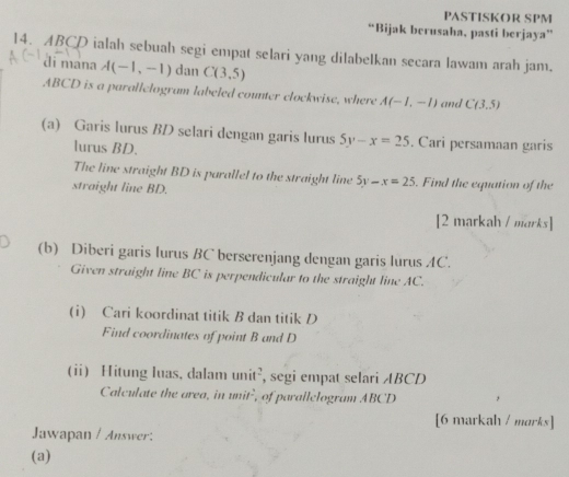 PASTISKOR SPM 
“Bijak berusaha, pasti berjaya” 
14. ABCD ialah sebuah segi empat selari yang dilabelkan secara lawam arah jam. 
di mana A(-1,-1) dan C(3,5)
ABCD is a parallelogram labeled counter clockwise, where A(-1,-1) and C(3,5)
(a) Garis lurus BD selari dengan garis lurus 5y-x=25. Cari persamaan garis 
lurus BD. 
The line straight BD is parallel to the straight line 5y-x=25. Find the equation of the 
straight line BD. 
[2 markah / marks] 
(b) Diberi garis lurus BC berserenjang dengan garis lurus AC. 
Given straight line BC is perpendicular to the straight line AC. 
(i) Cari koordinat titik B dan titik D
Find coordinates of point B and D
(i) Hitung luas, dalam unit², segi empat selari ABCD
Calculate the area, in unit², of parallclogram ABCD
[6 markah / marks] 
Jawapan / Answer: 
(a)