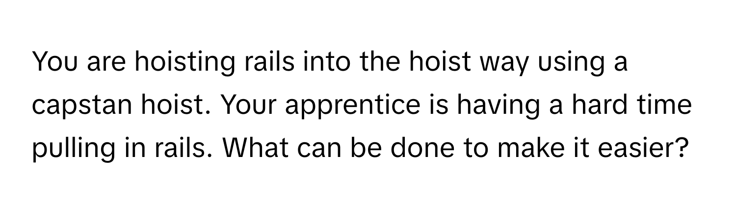 You are hoisting rails into the hoist way using a capstan hoist. Your apprentice is having a hard time pulling in rails. What can be done to make it easier?