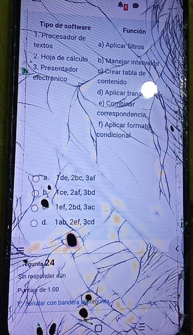 Tipo de software Función
1. Procesador de
textos a) Aplicar fltros
2. Hoja de cálculo b) Manejar intervalos
3. Presentador c) Crear tabla de
electrónico contenido
d) Aplicar tran
e) Combinar
correspondencia
f) Aplicar formato
condicional
a. 7de, 2bc, 3af
b 1ce, 2af, 3bd
1ef, 2bd, 3ac
d. 1ab. 2ef, 3cd
égunta 24
Sin responder aún
Puntaje de 1.00
Séñalar con bandera lpregunta