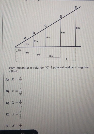 Para encontrar o valor de “ X ”, é possível realizar o seguinte
cálculo:
A) X=frac 8 6/12 
B) X=frac 8 12/6 
C) X=frac 6 8/12 
D) X=frac 8 6/8 
E) X=frac 8 4/2 