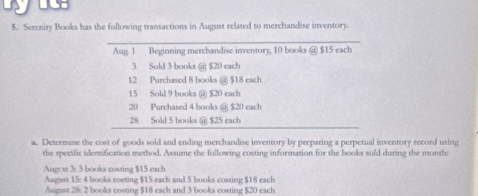 Serenity Books has the following transactions in August related to merchandise inventory. 
Aug. 1 Beginning merchandise inventory, 10 books @ $15 each
3 Sold 3 books @ $20 each
12 Purchased 8 books @ $18 each
15 Sold 9 books @ $20 each
20 Purchased 4 books @ $20 each
28 Sold 5 books @ $25 each 
a. Determine the cost of goods sold and ending merchandise inventory by preparing a perpetual inventory record using 
the specific identification method. Assume the following costing information for the books sold during the month: 
Augyst 3: 3 books costing $15 each 
August 15 : 4 books costing $15 each and 5 books costing $18 each 
August 28 : 2 books costing $18 each and 3 books costing $20 each