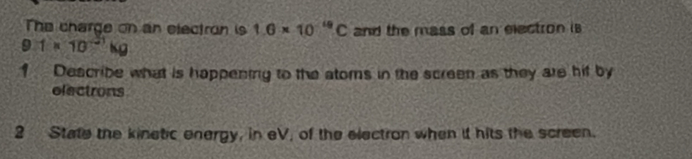 The charge on an electron is 1.6* 10^(-19)C and the mass of an electron is
9.1* 10^(-31)kg
1 Describe what is happening to the atoms in the screen as they are hif by 
electrons 
2 State the kinetic energy, in eV, of the electron when it hits the screen.