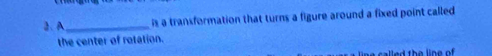 A_ is a transformation that turns a figure around a fixed point called 
the center of rotation. 
called the line of