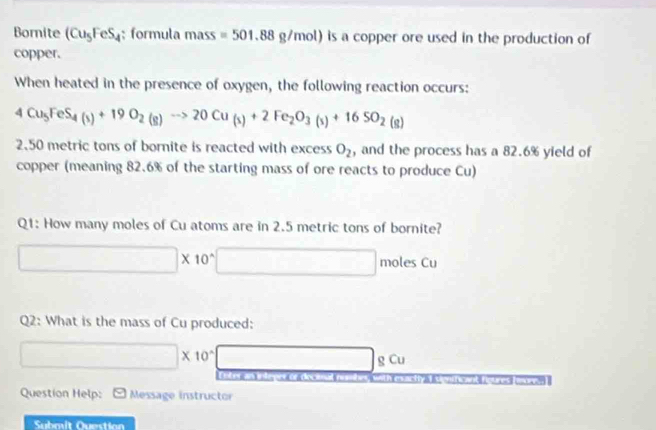 Bornite (Cu_5FeS_4; formula mass =501.88g/mol) is a copper ore used in the production of
copper.
When heated in the presence of oxygen, the following reaction occurs:
4Cu_5FeS_4(s)+19O_2(g)to 20Cu_(s)+2Fe_2O_3(s)+16SO_2(g)
2. 50 metric tons of bornite is reacted with excess O_2 , and the process has a 82.6% yield of
copper (meaning 82.6% of the starting mass of ore reacts to produce Cu)
Q1: How many moles of Cu atoms are in 2.5 metric tons of bornite?
(-3,4)
□ * 10^(wedge) □ □ moles Cu
Q2: What is the mass of Cu produced:
□ * 10^(-4) □ gCu

Question Help: Message instructor
Submit Question