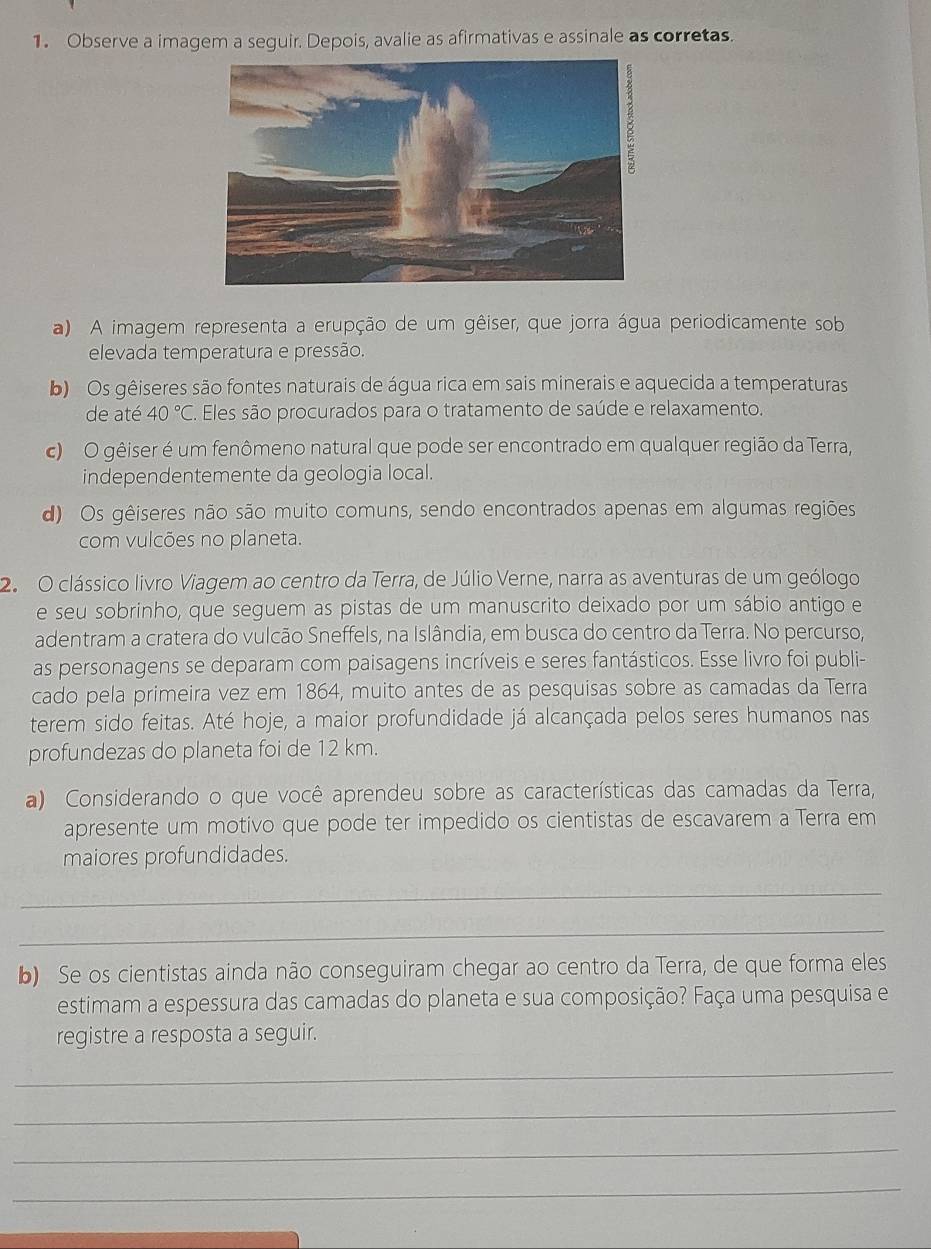 Observe a imagem a seguir. Depois, avalie as afirmativas e assinale as corretas.
a) A imagem representa a erupção de um gêiser, que jorra água periodicamente sob
elevada temperatura e pressão.
b) Os gêiseres são fontes naturais de água rica em sais minerais e aquecida a temperaturas
de até 40°C. Eles são procurados para o tratamento de saúde e relaxamento.
c) O gêiser é um fenômeno natural que pode ser encontrado em qualquer região da Terra,
independentemente da geologia local.
d) Os gêiseres não são muito comuns, sendo encontrados apenas em algumas regiões
com vulcões no planeta.
2.  O clássico livro Viagem ao centro da Terra, de Júlio Verne, narra as aventuras de um geólogo
e seu sobrinho, que seguem as pistas de um manuscrito deixado por um sábio antigo e
adentram a cratera do vulcão Sneffels, na Islândia, em busca do centro da Terra. No percurso,
as personagens se deparam com paisagens incríveis e seres fantásticos. Esse livro foi publi-
cado pela primeira vez em 1864, muito antes de as pesquisas sobre as camadas da Terra
terem sido feitas. Até hoje, a maior profundidade já alcançada pelos seres humanos nas
profundezas do planeta foi de 12 km.
a) Considerando o que você aprendeu sobre as características das camadas da Terra,
apresente um motivo que pode ter impedido os cientistas de escavarem a Terra em
maiores profundidades.
_
_
b) Se os cientistas ainda não conseguiram chegar ao centro da Terra, de que forma eles
estimam a espessura das camadas do planeta e sua composição? Faça uma pesquisa e
registre a resposta a seguir.
_
_
_
_