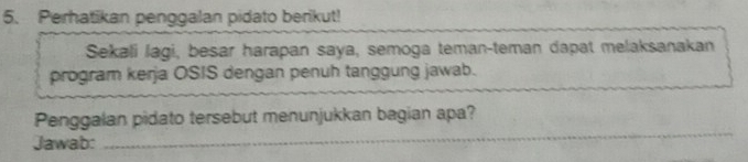 Perhatikan penggalan pidato berikut! 
Sekali lagi, besar harapan saya, semoga teman-teman dapat melaksanakan 
program kerja OSIS dengan penuh tanggung jawab. 
_ 
Penggalan pidato tersebut menunjukkan bagian apa? 
Jawab: 
_