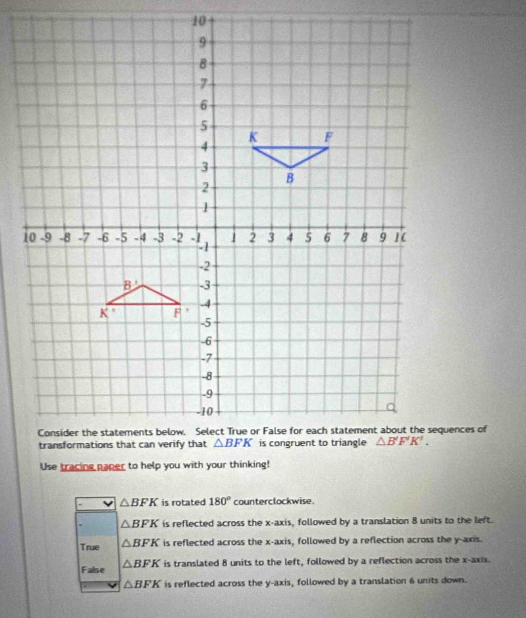 Use tracing paper to help you with your thinking!
△ BFK is rotated 180° counterclockwise.
△ BFK is reflected across the x-axis, followed by a translation 8 units to the left.
True △ BFK is reflected across the x-axis, followed by a reflection across the y-axis.
False △ BFK is translated 8 units to the left, followed by a reflection across the x-axis.
△ BFK is reflected across the y-axis, followed by a translation 6 units down.