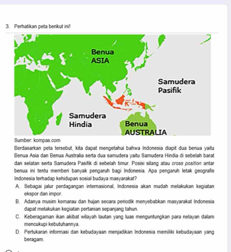 Perhatikan peta berikut ini!
Sumber: kompas.com
Berdasarkan peta tersebut, kita dapat mengetahui bahwa Indonesia diapit dua benua yaitu
Benua Asia dan Benua Australia serta dua samudera yaitu Samudera Hindia di sebelah barat
dan selatan serta Samudera Pasifik di sebelah timur. Posisi silang atau cross position antar
benua ini tentu memberi banyak pengaruh bagi Indonesia. Apa pengaruh letak geografis
Indonesia terhadap kehidupan sosial budaya masyarakat?
A. Sebagai jalur perdagangan internasional, Indonesia akan mudah melakukan kegiatan
ekspor dan impor.
B. Adanya musim kemarau dan hujan secara periodik menyebabkan masyarakat Indonesia
dapat melakukan kegiatan pertanian sepanjang tahun.
C. Keberagaman ikan akibat wilayah lautan yang luas menguntungkan para nelayan dalam
mencukupi kebutuhannya.
D. Pertukaran informasi dan kebudayaan menjadikan Indonesia memiliki kebudayaan yang
beragam.