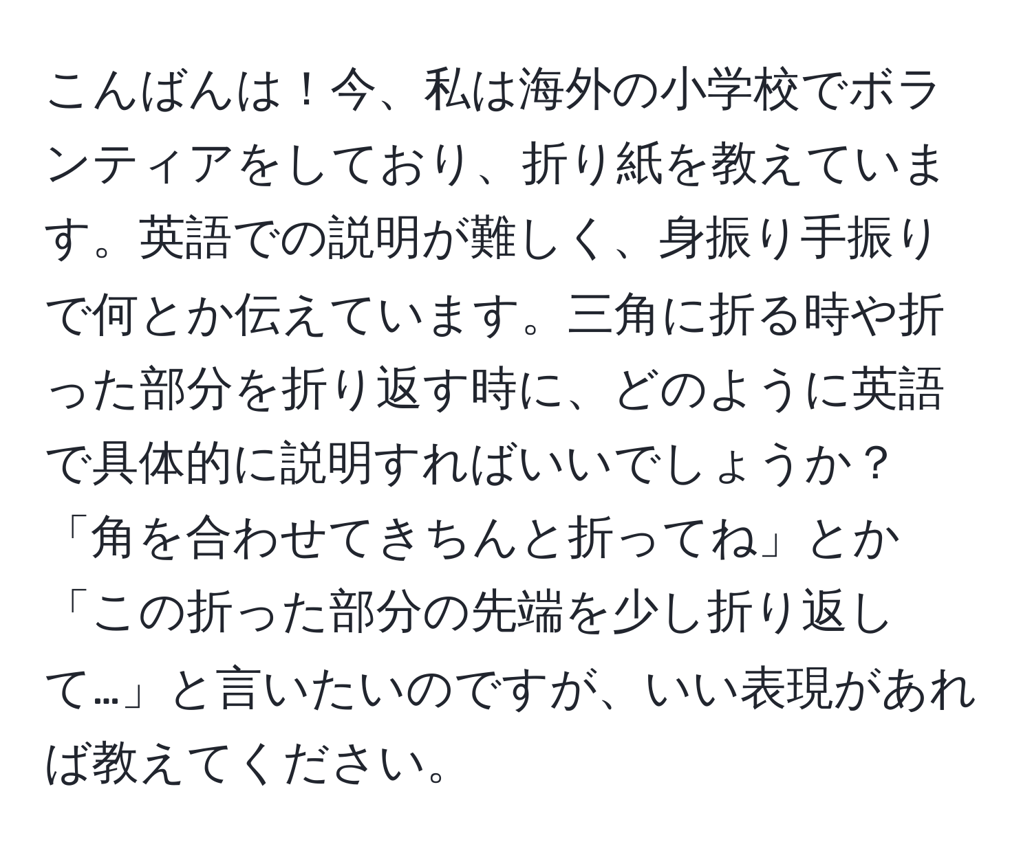 こんばんは！今、私は海外の小学校でボランティアをしており、折り紙を教えています。英語での説明が難しく、身振り手振りで何とか伝えています。三角に折る時や折った部分を折り返す時に、どのように英語で具体的に説明すればいいでしょうか？「角を合わせてきちんと折ってね」とか「この折った部分の先端を少し折り返して…」と言いたいのですが、いい表現があれば教えてください。