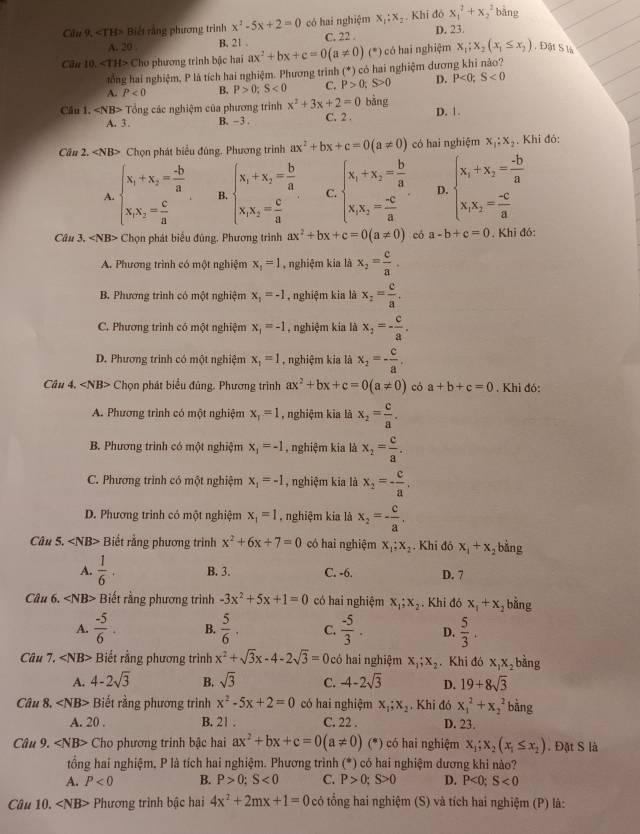 Cầu 9, «TH> Biết rằng phương trình x^2-5x+2=0 có hai nghiệm x_1:x_2 Khi đó x_1^(2+x_2^2 bǎng
A. 20 B. 21 . C. 22 . D. 23.
Cân 10 ∠ TH> Cho phương trình bậc hai ax^2)+bx+c=0(a!= 0)(*) có hai nghiệm x_1;x_2(x_1≤ x_2) , Đột S là
tổng hai nghiệm, P là tích hai nghiệm. Phương trình (*) có hai nghiệm dương khi nảo?
A. P<0</tex> B. P>0;S<0</tex> C. P>0;S>0 D. P<0;S<0</tex>
Cầu 1. ∠ NB> Tổng các nghiệm của phương trình x^2+3x+2=0 C. 2 . bằng D. 1.
A. 3 . B. - 3 .
Câu 2. ∠ NB> Chọn phát biểu đùng. Phương trình ax^2+bx+c=0(a!= 0) có hai nghiệm x_1;x_2 , Khi đỏ:
A. beginarrayl x_1+x_2= (-b)/a  x_1x_2= c/a endarray. B. beginarrayl x_1+x_2= b/a  x_1x_2= c/a endarray. C. beginarrayl x_1+x_2= b/a  x_1x_2= (-c)/a endarray. . D. beginarrayl x_1+x_2= (-b)/a  x_1x_2= (-c)/a endarray.
Câu 3. ∠ N B> Chọn phát biểu đũng, Phương trình ax^2+bx+c=0(a!= 0) có a-b+c=0. Khi đó:
A. Phương trình có một nghiệm x_1=1 , nghiệm kia là x_2= c/a .
B. Phương trình có một nghiệm x_1=-1 , nghiệm kia là x_2= c/a .
C. Phương trình có một nghiệm x_1=-1 , nghiệm kia là x_2=- c/a .
D. Phương trinh có một nghiệm x_1=1 , nghiệm kia là x_2=- c/a ,
Câu 4, Chọn phát biểu đủng. Phương trình ax^2+bx+c=0(a!= 0) có a+b+c=0. Khi đó:
A. Phương trình có một nghiệm x_1=1 , nghiệm kia là x_2= c/a .
B. Phương trình có một nghiệm x_1=-1 , nghiệm kia là x_2= c/a .
C. Phương trình có một nghiệm x_1=-1 , nghiệm kia là x_2=- c/a .
D. Phương trình có một nghiệm x_1=1 nghiệm kia là x_2=- c/a .
Câu 5. Biết rằng phương trình x^2+6x+7=0 có hai nghiệm x_1;x_2. Khi đô x_1+x_2 bằng
A.  1/6 . B. 3. C. -6. D. 7
Câu 6. Biết rằng phương trình -3x^2+5x+1=0 có hai nghiệm x_1;x_2. Khi đó x_1+x ,bằng
A.  (-5)/6 . B.  5/6 . C.  (-5)/3 . D.  5/3 .
Câu 7. Biết rằng phương trình x^2+sqrt(3)x-4-2sqrt(3)=0 có hai nghiệm x_1;x_2. Khi đó x_1x_2 bằng
A. 4-2sqrt(3) B. sqrt(3) C. -4-2sqrt(3) D. 19+8sqrt(3)
Câu 8. Biết rằng phương trình x^2-5x+2=0 có hai nghiệm x_1;x_2. Khi đó x_1^(2+x_2^2 bằng
A. 20 . B. 21 . C. 22 . D. 23.
Câu 9. Cho phương trình bậc hai ax^2)+bx+c=0(a!= 0)(*) có hai nghiệm x_1;x_2(x_1≤ x_2). Đặt S là
tổng hai nghiệm, P là tích hai nghiệm. Phương trình (*) có hai nghiệm dương khi nào?
A. P<0</tex> B. P>0;S<0</tex> C. P>0;S>0 D. P<0;S<0</tex>
Câu 10. < <tex>NB * Phương trình bậc hai 4x^2+2mx+1=0 có ổng hai nghiệm (S) và tích hai nghiệm (P) là: