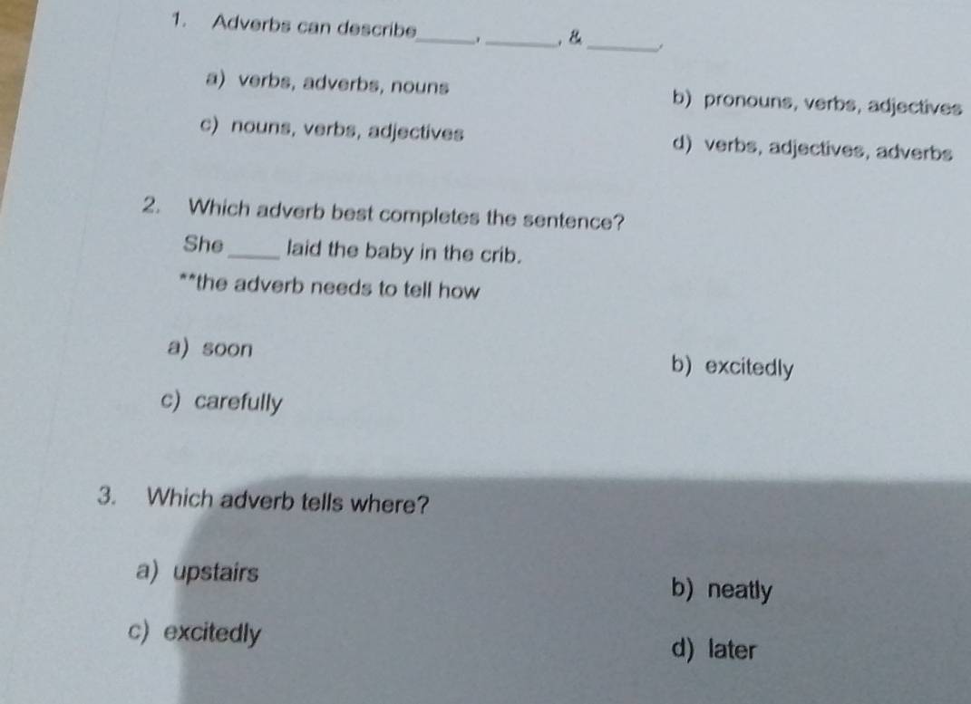 Adverbs can describe_ _,B_
a) verbs, adverbs, nouns b) pronouns, verbs, adjectives
c) nouns, verbs, adjectives d) verbs, adjectives, adverbs
2. Which adverb best completes the sentence?
She_ laid the baby in the crib.
**the adverb needs to tell how
a) soon b) excitedly
c)carefully
3. Which adverb tells where?
a) upstairs b) neatly
c) excitedly
d) later