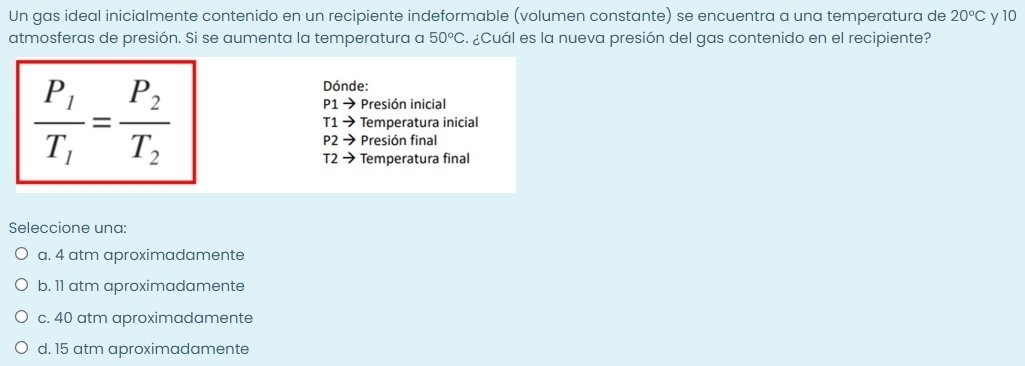 Un gas ideal inicialmente contenido en un recipiente indeformable (volumen constante) se encuentra a una temperatura de 20°C
atmosferas de presión. Si se aumenta la temperatura a 50°C a ¿Cuál es la nueva presión del gas contenido en el recipiente? y 10
Dónde:
P1to Presión inicial
frac P_1T_1=frac P_2T_2 Temperatura inicial
T1to
P2 Presión final
T2 → Temperatura final
Seleccione una:
a. 4 atm aproximadamente
b. 11 atm aproximadamente
c. 40 atm aproximadamente
d. 15 atm aproximadamente