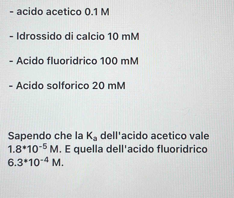 acido acetico 0.1 M
- Idrossido di calcio 10 mM
- Acido fluoridrico 100 mM
- Acido solforico 20 mM
Sapendo che la K_a dell'acido acetico vale
1.8*10^(-5)M. E quella dell'acido fluoridrico
6.3^*10^(-4)M.