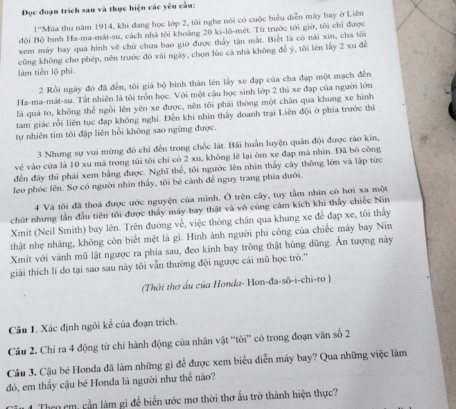 Đọc đoạn trích sau và thực hiện các yêu cầu:
1° *Mùa thu năm 1914, khi đang học lớp 2, tôi nghe nói có cuộc biểu diễn máy bay ở Liên
đội Bộ binh Ha-ma-mát-su, cách nhà tôi khoảng 20 ki-lô-mét. Từ trước tới giờ, tôi chỉ được
xem máy bay qua hình vẽ chứ chưa bao giờ được thấy tận mắt. Biết là có nài xin, cha tôi
cũng không cho phép, nên trước đó vài ngày, chọn lúc cả nhà không để ý, tôi lén lấy 2 xu đề
làm tiền lộ phí
2 Rồi ngày đó đã đến, tôi giả bộ bình thản lén lấy xe đạp của cha đạp một mạch đến
Ha-ma-mát-su. Tất nhiên là tôi trồn học. Với một cậu học sinh lớp 2 thì xe đạp của người lớn
là quá to, không thể ngồi lên yên xe được, nên tôi phải thòng một chân qua khung xe hình
tam giác rồi liên tục đạp không nghỉ. Đến khi nhìn thấy doanh trại Liên đội ở phía trước thì
tự nhiên tim tôi đập liên hồi không sao ngừng được.
3 Nhưng sự vui mừng đó chỉ đến trong chốc lát. Bãi huấn luyện quân đội được rào kín,
vé vào cửa là 10 xu mà trong túi tôi chỉ có 2 xu, không lẽ lại ôm xe đạp mả nhìn. Đã bỏ công
đến đây thì phải xem bằng được. Nghĩ thế, tôi ngước lên nhìn thấy cây thông lớn và lập tức
leo phóc lên. Sợ có người nhìn thấy, tôi bẻ cảnh để nguy trang phía dưới.
4 Và tôi đã thoả được ước nguyện của mình. Ở trên cây, tuy tầm nhìn có hơi xa một
chút nhưng lần đầu tiên tôi được thấy máy bay thật và vô cùng cảm kích khi thấy chiếc Nin
Xmit (Neil Smith) bay lên. Trên đường về, việc thòng chân qua khung xe đề đạp xe, tôi thấy
thật nhẹ nhàng, không còn biết mệt là gì. Hình ảnh người phi công của chiếc máy bay Nin
Xmít với vành mũ lật ngược ra phía sau, đeo kính bay trông thật hùng dũng. Ấn tượng này
giải thích lí do tại sao sau này tôi vẫn thường đội ngược cái mũ học trò.''
(Thời thơ ấu của Honda- Hon-đa-sô-i-chi-ro )
Câu 1. Xác định ngôi kể của đoạn trích.
Câu 2. Chỉ ra 4 động từ chỉ hành động của nhân vật “tôi” có trong đoạn văn số 2
Câu 3. Cậu bé Honda đã làm những gì để được xem biểu diễn máy bay? Qua những việc làm
đó, em thấy cậu bé Honda là người như thế nào?
Theo em, cần làm gì để biến ước mơ thời thơ ấu trở thành hiện thực?