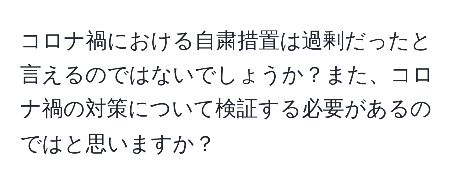 コロナ禍における自粛措置は過剰だったと言えるのではないでしょうか？また、コロナ禍の対策について検証する必要があるのではと思いますか？