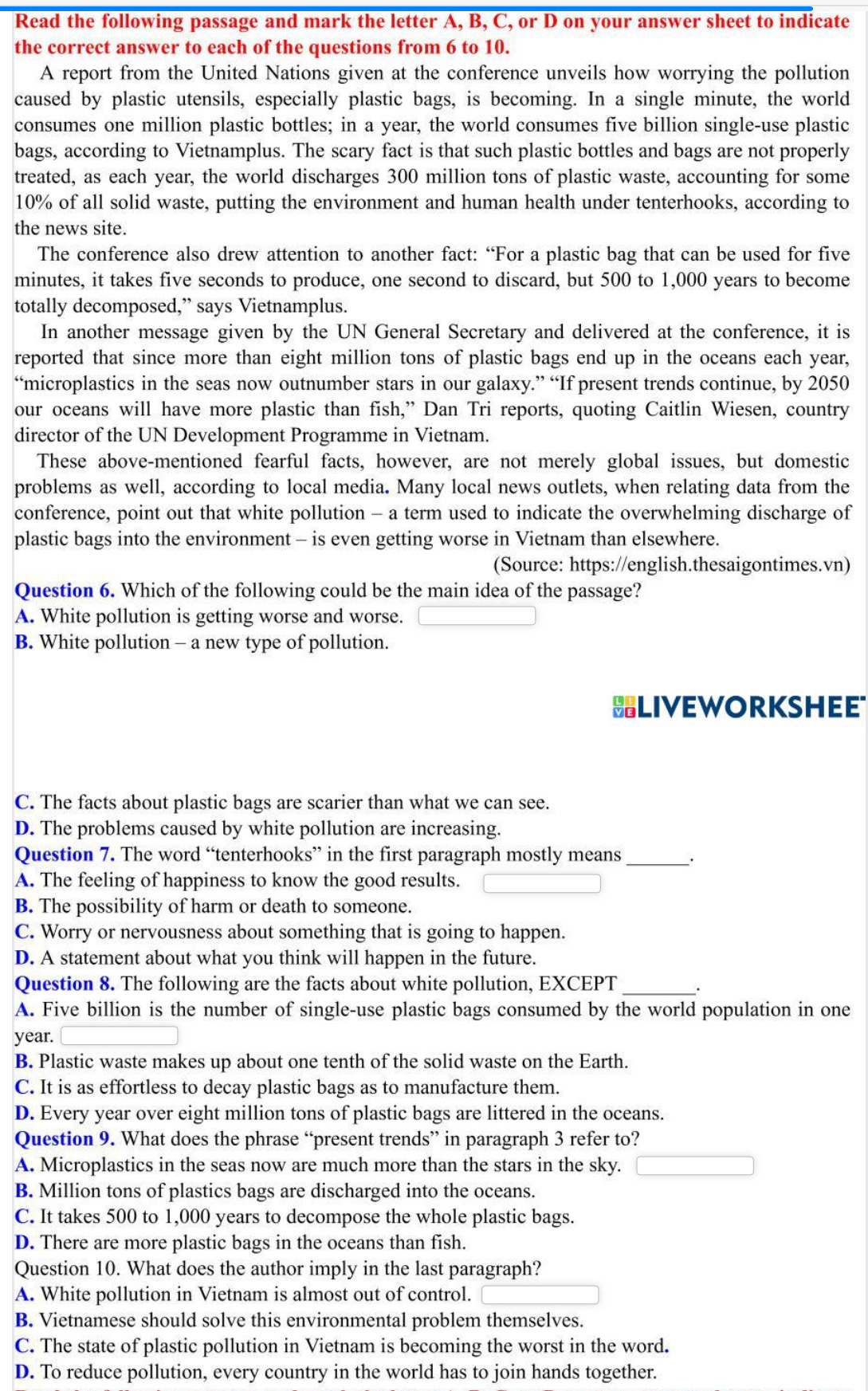 Read the following passage and mark the letter A, B, C, or D on your answer sheet to indicate
the correct answer to each of the questions from 6 to 10.
A report from the United Nations given at the conference unveils how worrying the pollution
caused by plastic utensils, especially plastic bags, is becoming. In a single minute, the world
consumes one million plastic bottles; in a year, the world consumes five billion single-use plastic
bags, according to Vietnamplus. The scary fact is that such plastic bottles and bags are not properly
treated, as each year, the world discharges 300 million tons of plastic waste, accounting for some
10% of all solid waste, putting the environment and human health under tenterhooks, according to
the news site.
The conference also drew attention to another fact: “For a plastic bag that can be used for five
minutes, it takes five seconds to produce, one second to discard, but 500 to 1,000 years to become
totally decomposed,” says Vietnamplus.
In another message given by the UN General Secretary and delivered at the conference, it is
reported that since more than eight million tons of plastic bags end up in the oceans each year,
“microplastics in the seas now outnumber stars in our galaxy.” “If present trends continue, by 2050
our oceans will have more plastic than fish,” Dan Tri reports, quoting Caitlin Wiesen, country
director of the UN Development Programme in Vietnam.
These above-mentioned fearful facts, however, are not merely global issues, but domestic
problems as well, according to local media. Many local news outlets, when relating data from the
conference, point out that white pollution - a term used to indicate the overwhelming discharge of
plastic bags into the environment - is even getting worse in Vietnam than elsewhere.
(Source: https://english.thesaigontimes.vn)
Question 6. Which of the following could be the main idea of the passage?
A. White pollution is getting worse and worse.
B. White pollution - a new type of pollution.
BLIVEWORKSHEE
C. The facts about plastic bags are scarier than what we can see.
D. The problems caused by white pollution are increasing.
Question 7. The word “tenterhooks” in the first paragraph mostly means_
A. The feeling of happiness to know the good results.
B. The possibility of harm or death to someone.
C. Worry or nervousness about something that is going to happen.
D. A statement about what you think will happen in the future.
Question 8. The following are the facts about white pollution, EXCEPT_
A. Five billion is the number of single-use plastic bags consumed by the world population in one
year.
B. Plastic waste makes up about one tenth of the solid waste on the Earth.
C. It is as effortless to decay plastic bags as to manufacture them.
D. Every year over eight million tons of plastic bags are littered in the oceans.
Question 9. What does the phrase “present trends” in paragraph 3 refer to?
A. Microplastics in the seas now are much more than the stars in the sky.
B. Million tons of plastics bags are discharged into the oceans.
C. It takes 500 to 1,000 years to decompose the whole plastic bags.
D. There are more plastic bags in the oceans than fish.
Question 10. What does the author imply in the last paragraph?
A. White pollution in Vietnam is almost out of control.
B. Vietnamese should solve this environmental problem themselves.
C. The state of plastic pollution in Vietnam is becoming the worst in the word.
D. To reduce pollution, every country in the world has to join hands together.