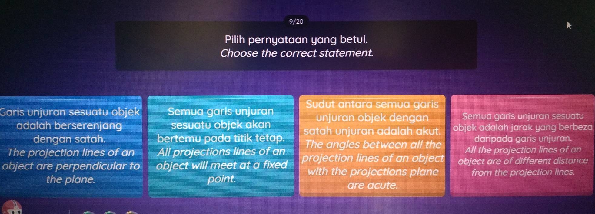 9/20
Pilih pernyataan yang betul.
Choose the correct statement.
Sudut antara semua garis
Garis unjuran sesuatu objek Semua garis unjuran
unjuran objek dengan Semua garis unjuran sesuatu
adalah berserenjang sesuatu objek akan
satah unjuran adalah akut. objek adalah jarak yang berbeza
dengan satah. bertemu pada titik tetap. The angles between all the daripada garis unjuran.
The projection lines of an All projections lines of an All the projection lines of an
object are perpendicular to object will meet at a fixed projection lines of an object object are of different distance
with the projections plane from the projection lines.
the plane. point.
are acute.