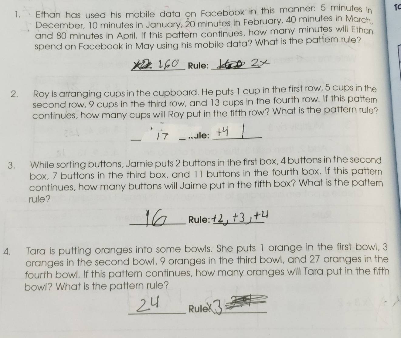 Ethan has used his mobile data on Facebook in this manner: 5 minutes in TC 
December, 10 minutes in January, 20 minutes in February, 40 minutes in March, 
and 80 minutes in April. If this pattern continues, how many minutes will Ethan 
spend on Facebook in May using his mobile data? What is the pattern rule? 
_Rule:_ 
2. Roy is arranging cups in the cupboard. He puts 1 cup in the first row, 5 cups in the 
second row, 9 cups in the third row, and 13 cups in the fourth row. If this pattern 
continues, how many cups will Roy put in the fifth row? What is the pattern rule? 
_ 
17 _Rule:_ 
3. While sorting buttons, Jamie puts 2 buttons in the first box, 4 buttons in the second 
box, 7 buttons in the third box, and 11 buttons in the fourth box. If this pattern 
continues, how many buttons will Jaime put in the fifth box? What is the pattern 
rule? 
_Rule:_ 
4. Tara is putting oranges into some bowls. She puts 1 orange in the first bowl, 3
oranges in the second bowl, 9 oranges in the third bowl, and 27 oranges in the 
fourth bowl. If this pattern continues, how many oranges will Tara put in the fifth 
bowl? What is the pattern rule? 
_Rule_