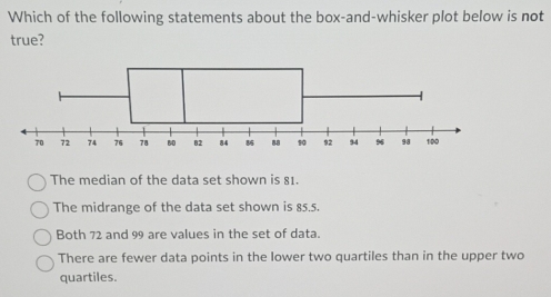 Which of the following statements about the box-and-whisker plot below is not
true?
The median of the data set shown is 81.
The midrange of the data set shown is 85.5.
Both 72 and 99 are values in the set of data.
There are fewer data points in the lower two quartiles than in the upper two
quartiles.