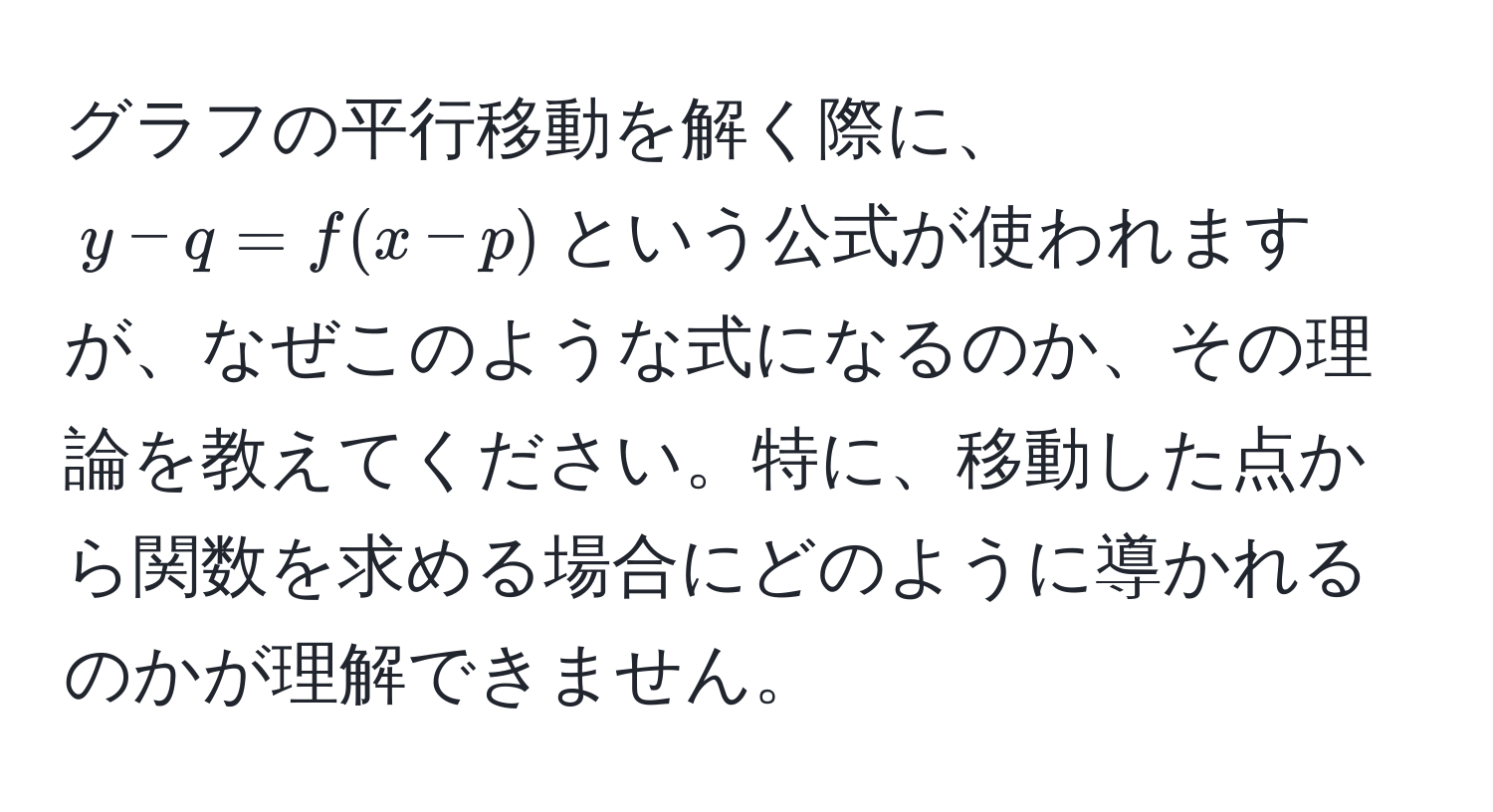 グラフの平行移動を解く際に、$y - q = f(x - p)$という公式が使われますが、なぜこのような式になるのか、その理論を教えてください。特に、移動した点から関数を求める場合にどのように導かれるのかが理解できません。