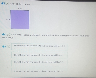 Look at this square:
If the side lengths are tripled, then which of the following statements about its area
will be true?
The ratio of the new area to the old area will be 16:1
The ratio of the new area to the old area will be 9:1.
The ratio of the new area to the old area will be 27:1
The ratlo of the new area to the old area will be 3:1.