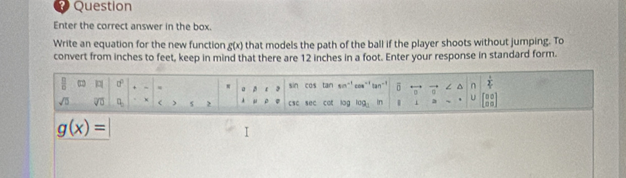 Question 
Enter the correct answer in the box. 
Write an equation for the new function g(x) that models the path of the ball if the player shoots without jumping. To 
convert from inches to feet, keep in mind that there are 12 inches in a foot. Enter your response in standard form.
 □ /□   () |[ □^(□) + sin cas tan sin^(-1) cos^(-1) tan^(-1) ō D^(n frac l)2
π 。 β
sqrt(□ ) sqrt[□](□ ) □ _□  χ < > 2 à u csc sec cat lag log _1 In | 1 U beginbmatrix □ □  □ □ endbmatrix
g(x)=
I