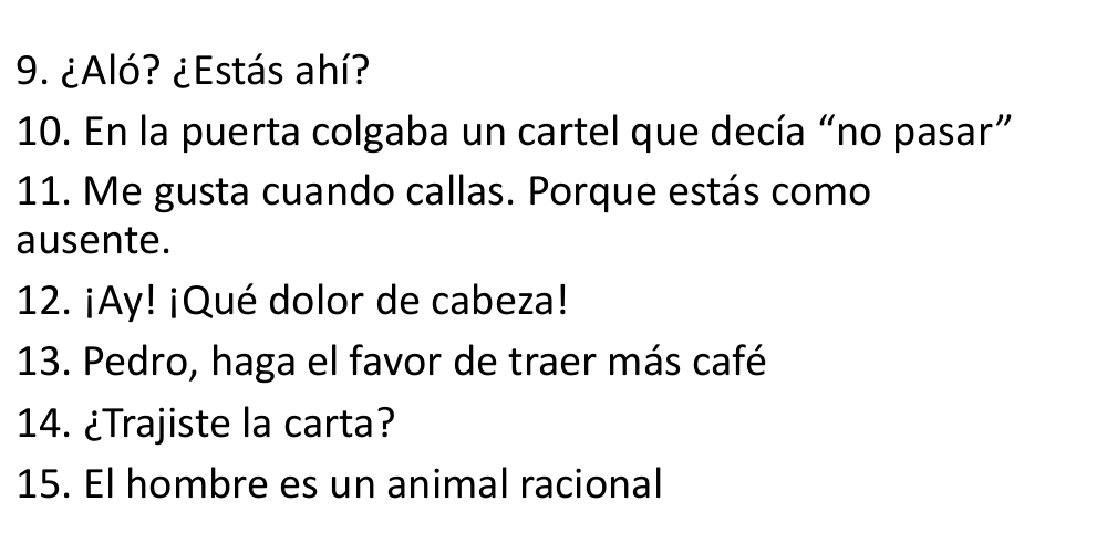 ¿Aló? ¿Estás ahí? 
10. En la puerta colgaba un cartel que decía “no pasar” 
11. Me gusta cuando callas. Porque estás como 
ausente. 
12. ¡Ay! ¡Qué dolor de cabeza! 
13. Pedro, haga el favor de traer más café 
14. ¿Trajiste la carta? 
15. El hombre es un animal racional