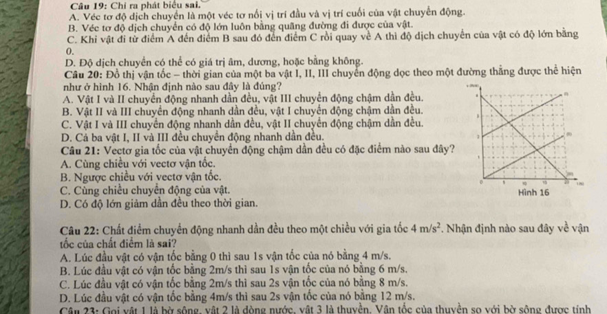 Chỉ ra phát biểu sai.
A. Véc tơ độ dịch chuyển là một véc tơ nối vị trí đầu và vị trí cuối của vật chuyển động.
B. Véc tơ độ dịch chuyển có độ lớn luôn bằng quãng đường đi được của vật.
C. Khi vật đi từ điểm A đến điểm B sau đó đến điểm C rồi quay về A thì độ dịch chuyển của vật có độ lớn bằng
0.
D. Độ dịch chuyển có thể có giá trị âm, dương, hoặc bằng không.
Câu 20: Đồ thị vận tốc - thời gian của một ba vật I, II, III chuyển động dọc theo một đường thắng được thể hiện
như ở hình 16. Nhận định nào sau đây là đúng?
A. Vật I và II chuyển động nhanh dần đều, vật III chuyển động chậm dần đều.
B. Vật II và III chuyển động nhanh dần đều, vật I chuyển động chậm dần đều.
C. Vật I và III chuyển động nhanh dần đều, vật II chuyển động chậm dần đều.
D. Cả ba vật I, II và III đều chuyền động nhanh dần đều. 
Câu 21: Vectơ gia tốc của vật chuyển động chậm dần đều có đặc điểm nào sau đây?
A. Cùng chiều với vectơ vận tốc.
B. Ngược chiều với vectơ vận tốc.
C. Cùng chiều chuyền động của vật.
D. Có độ lớn giảm dần đều theo thời gian.
Câu 22: Chất điểm chuyển động nhanh dần đều theo một chiều với gia tốc 4m/s^2. Nhận định nào sau đây về vận
tốc của chất điểm là sai?
A. Lúc đầu vật có vận tốc bằng 0 thì sau 1s vận tốc của nó bằng 4 m/s.
B. Lúc đầu vật có vận tốc bằng 2m/s thì sau 1s vận tốc của nó bằng 6 m/s.
C. Lúc đầu vật có vận tốc bằng 2m/s thì sau 2s vận tốc của nó bằng 8 m/s.
D. Lúc đầu vật có vận tốc bằng 4m/s thì sau 2s vận tốc của nó bằng 12 m/s.
Cân 23: Gọi vật 1 là bờ sông, vật 2 là dòng nước, vật 3 là thuyền. Vân tốc của thuyền so với bờ sông được tính