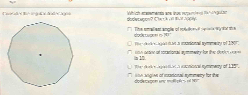 Consider te regular dodecagon. Which statements are true regarding the regufar
dodecagon? Check all that agply.
The smallest angle of rotational symmetry for the
dodecagon is 30°.
The dodecagon has a rotational symmetry of 180°.
The order of rotational symmetry for the dodecagon
is 10.
The dodecagon has a rotational symmetry of 135".
The angles of rotational symmetry for the
dodecagon are multiples of 30°.