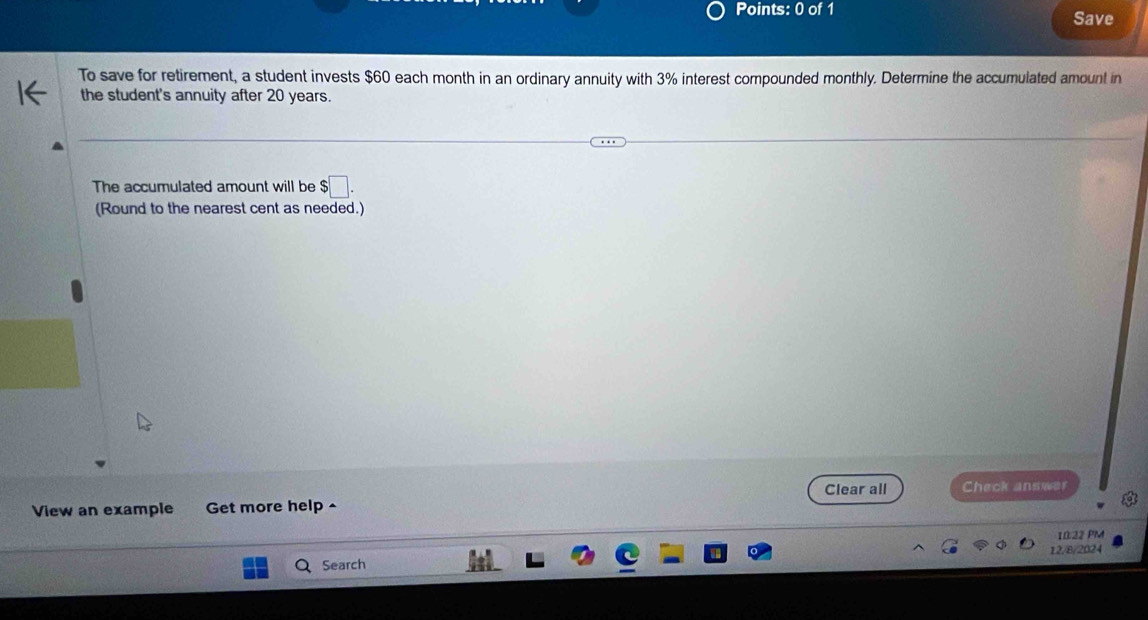 Save 
To save for retirement, a student invests $60 each month in an ordinary annuity with 3% interest compounded monthly. Determine the accumulated amount in 
the student's annuity after 20 years. 
The accumulated amount will be $□. 
(Round to the nearest cent as needed.) 
Clear all Check answer 
View an example Get more help ^ 
10:22 PM 
12/8/2024 
Search
