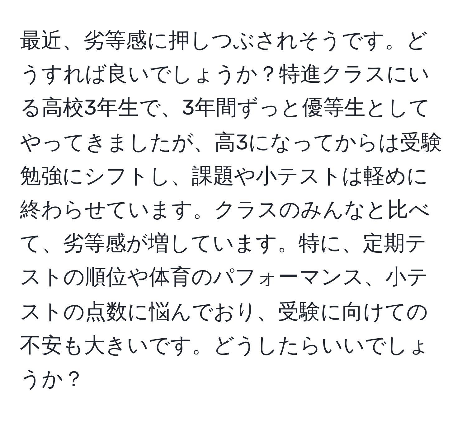 最近、劣等感に押しつぶされそうです。どうすれば良いでしょうか？特進クラスにいる高校3年生で、3年間ずっと優等生としてやってきましたが、高3になってからは受験勉強にシフトし、課題や小テストは軽めに終わらせています。クラスのみんなと比べて、劣等感が増しています。特に、定期テストの順位や体育のパフォーマンス、小テストの点数に悩んでおり、受験に向けての不安も大きいです。どうしたらいいでしょうか？