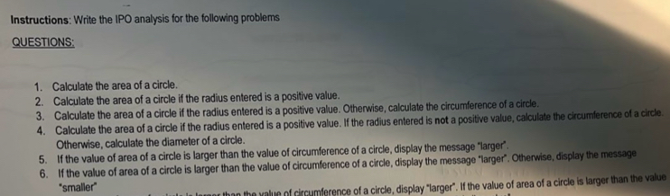 Instructions: Write the IPO analysis for the following problems 
QUESTIONS: 
1. Calculate the area of a circle. 
2. Calculate the area of a circle if the radius entered is a positive value. 
3. Calculate the area of a circle if the radius entered is a positive value. Otherwise, calculate the circumference of a circle. 
4. Calculate the area of a circle if the radius entered is a positive value. If the radius entered is not a positive value, calculate the circumference of a circle. 
Otherwise, calculate the diameter of a circle. 
5. If the value of area of a circle is larger than the value of circumference of a circle, display the message "larger”. 
6. If the value of area of a circle is larger than the value of circumference of a circle, display the message "larger". Otherwise, display the message 
"smalier" 
n the value of circumference of a circle, display "larger". If the value of area of a circle is larger than the value