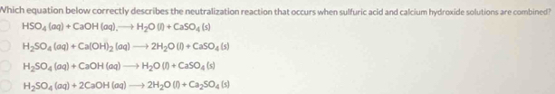 Which equation below correctly describes the neutralization reaction that occurs when sulfuric acid and calcium hydroxide solutions are combined?
HSO_4(aq)+CaOH(aq),to H_2O(l)+CaSO_4(s)
H_2SO_4(aq)+Ca(OH)_2(aq)to 2H_2O(l)+CaSO_4(s)
H_2SO_4(aq)+CaOH(aq)to H_2O(l)+CaSO_4(s)
H_2SO_4(aq)+2CaOH(aq)to 2H_2O(l)+Ca_2SO_4(s)