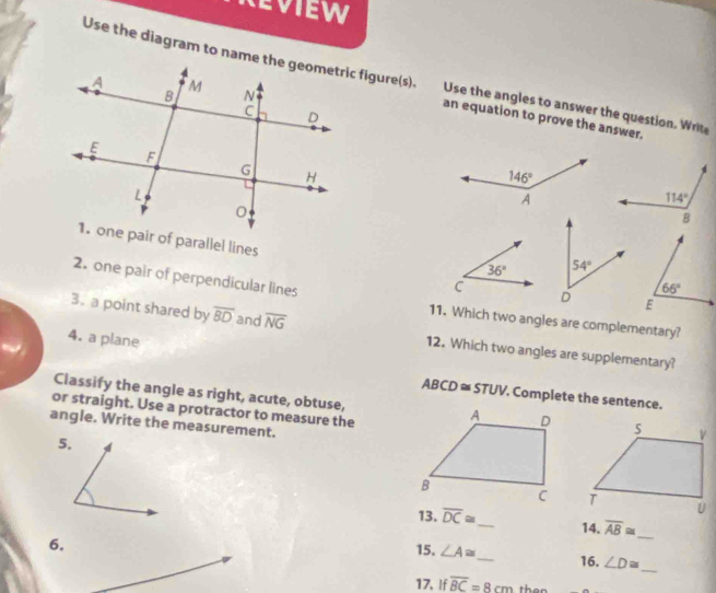 ReviEW
Use the diagram to name the geometric figure(s). Use the angles to answer the question. Writ
an equation to prove the answer.
1. one pair of parallel lines
2. one pair of perpendicular lines
11. Which two angles are complementary?
3. a point shared by overline BD and overline NG 12. Which two angles are supplementary?
4. a plane
Classify the angle as right, acute, obtuse,
ABCD≌ STUV. Complete the sentence.
or straight. Use a protractor to measure the
angle. Write the measurement.
5,
13. overline DC≌ _ 14. overline AB≌
15. ∠ A≌
_
6. _16. ∠ D≌ _
17, If overline BC=8cm ther