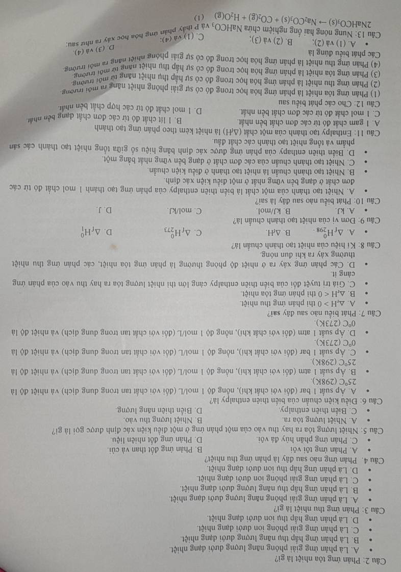 Phản ứng tỏa nhiệt là gì?
A. Là phản ứng giải phóng năng lượng dưới dạng nhiệt.
B. Là phản ứng hấp thụ năng lượng dưới dạng nhiệt.
C. Là phản ứng giải phóng ion dưới dạng nhiệt.
D. Là phản ứng hấp thụ ion dưới dạng nhiệt.
Câu 3: Phản ứng thu nhiệt là gì?
A. Là phản ứng giải phóng năng lượng dưới dạng nhiệt.
B. Là phản ứng hấp thụ năng lượng dưới dạng nhiệt.
C. Là phản ứng giải phóng ion dưới dạng nhiệt.
D. Là phản ứng hấp thụ ion dưới dạng nhiệt.
Câu 4. Phản ứng nào sau đây là phản ứng thu nhiệt?
A. Phản ứng tôi vôi B. Phản ứng đốt than và củi.
C. Phân ứng phân hủy đá vôi. D. Phân ứng đốt nhiên liệu.
Câu 5: Nhiệt lượng tỏa ra hay thu vào của một phản ứng ở một điều kiện xác định được gọi là gi?
A. Nhiệt lượng tỏa ra. B. Nhiệt lượng thu vào.
C. Biến thiên enthalpy D. Biến thiên năng lượng.
Câu 6: Điều kiện chuẩn của biến thiên enthalpy là?
A. Áp suất 1 bar (đổi với chất khí), nổng độ 1 mol/L (đối với chất tan trong dung dịch) và nhiệt độ là
25°C(298K)
B. Áp suất 1 atm (đổi với chất khí), nồng độ 1 mol/L (đổi với chất tan trong dung dịch) và nhiệt độ là
25°C (298K)
C. Áp suất 1 bar (đối với chất khí), nồng độ 1 mol/L (đối với chất tan trong dung dịch) và nhiệt độ là
0°C(273K).
D. Áp suất 1 atm (đối với chất khí), nồng độ 1 mol/L (đối với chất tan trong dung dịch) và nhiệt độ là
0°C(273K).
Câu 7: Phát biểu nào sau đây sai?
A. △ _rH>0 thì phản ứng thu nhiệt.
B. △ _rH<0</tex> thì phản ứng tỏa nhiệt
C. Giá trị tuyệt đổi của biến thiên enthalpy càng lớn thì nhiệt lượng tỏa ra hay thu vào của phản ứng
càng ít
D. Các phản ứng xây ra ở nhiệt độ phòng thường là phản ứng tỏa nhiệt, các phản ứng thu nhiệt
thường xảy ra khi đun nóng.
Câu 8: Kí hiệu của nhiệt tạo thành chuẩn là?
A. △ _fH_(298)^0. B. △ _fH. C. △ _fH_(273)^0 D. △ _fH_1^(0
* Câu 9: Đơn vị của nhiệt tạo thành chuẩn là?
A. kJ. B. kJ/mol. C. mol/kJ. D. J.
Câu 10: Phát biểu nào sau đây là sai?
A. Nhiệt tạo thành của một chất là biển thiên enthalpy của phản ứng tạo thành 1 mol chất đó từ các
đơn chất ở dạng bền vững nhất ở một điều kiện xác định.
B. Nhiệt tạo thành chuẩn là nhiệt tạo thành ở điều kiện chuẩn.
C. Nhiệt tạo thành chuẩn của các đơn chất ở dạng bền vững nhất bằng một.
D. Biển thiên enthapy của phản ứng được xác định bằng hiệu số giữa tổng nhiệt tạo thành các sản
phẩm và tổng nhiệt tạo thành các chất đầu.
Câu 11: Enthalpy tạo thành của một chất (△ _r)H) là nhiệt kèm theo phản ứng tạo thành
A. 1 gam chất đó từ các đơn chất bền nhất. B. 1 lít chất đó từ các đơn chất dạng bên nhất
C. 1 mol chất đó từ các đơn chất bền nhất. D. 1 mol chất đó từ các hợp chất bền nhất.
Câu 12: Cho các phát biểu sau
(1) Phản ứng tỏa nhiệt là phân ứng hóa học trong đó có sự giải phóng nhiệt năng ra mới trường.
(2) Phản ứng thu nhiệt là phản ứng hóa học trong đó có sự hập thụ nhiệt năng từ môi trường.
(3) Phản ứng tỏa nhiệt là phản ứng hóa học trong đó có sự hấp thụ nhiệt năng từ môi trường
(4) Phản ứng thu nhiệt là phân ứng hóa học trong đó có sự giải phóng nhiệt năng ra môi trường
Các phát biểu đúng là
A. (1) và (2); B. (2) và (3); C. (1)va(4): ứng hóa học xây ra như sau: D. (3) và (4).
Câu 13: Nung nóng hai ổng nghiệm chứa HCO_3(s)to Na_2CO_3(s)+CO_2(g)+H_2O(g) NaHCO_3 và P
2N
(1)
