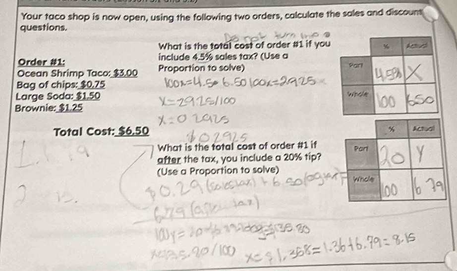 Your taco shop is now open, using the following two orders, calculate the sales and discount 
questions. 
What is the total cost of order # 1 if you 
Order #1: include 4.5% sales tax? (Use a 
Ocean Shrimp Taco: $3.00 Proportion to solve) 
Bag of chips: $0.75
Large Soda: $1,50
Brownie: $1.25
Total Cost: $6.50
What is the total cost of order # 1 if 
after the tax, you include a 20% tip? 
(Use a Proportion to solve)