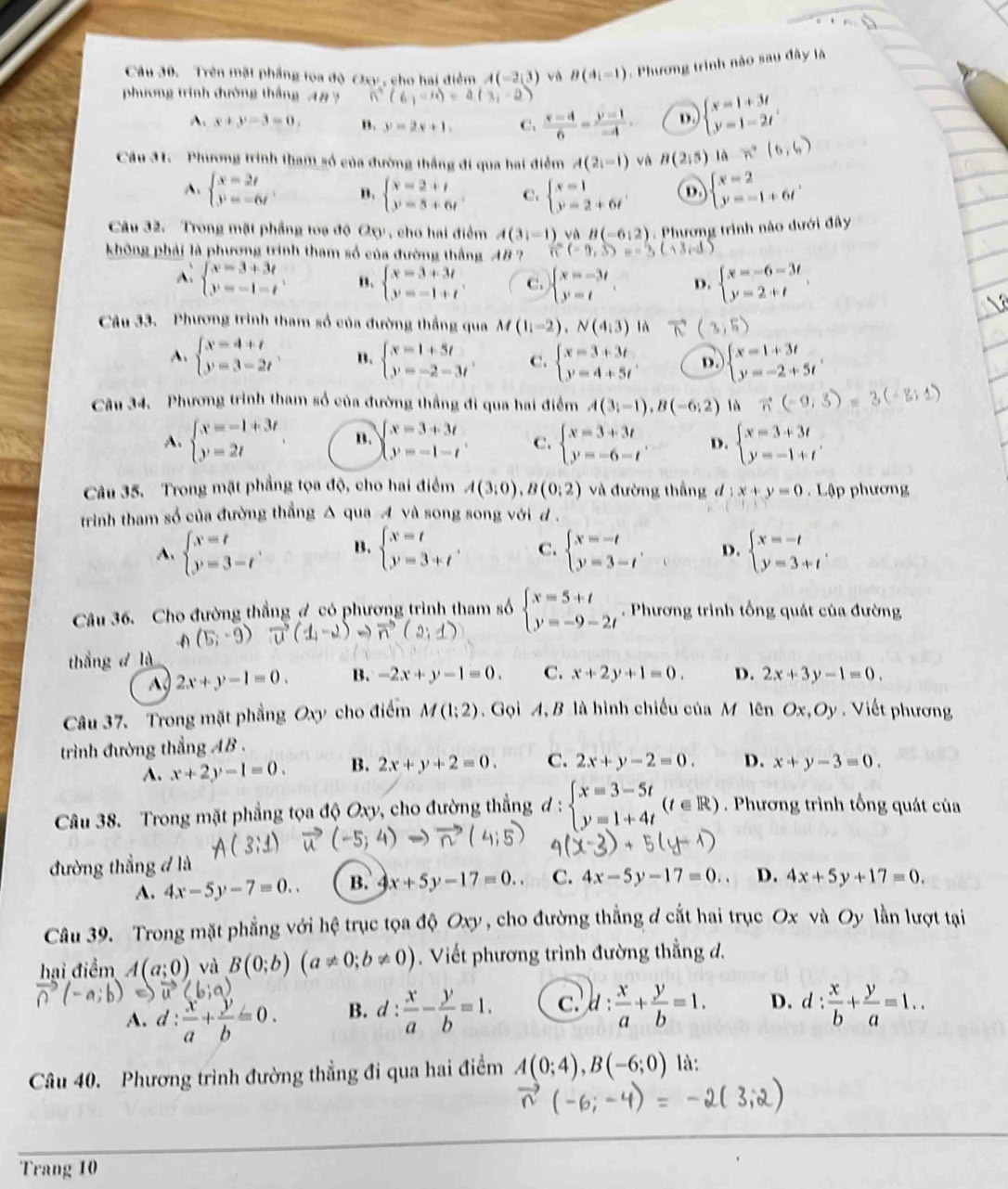 Trên mật phầng toa độ Oxy , cho hai điểm A(-2,3) và B(4i-1). Phương trình nào sau đây là
phương trình đường thắng 48 ? ∴ (6,-4)=a(3,-2)
A. x+y-3=0. ". y=2x+1, C.  (x-4)/6 = (y-1)/-4 . D. beginarrayl x=1+3t y=1-2tendarray. .
Câu 31.  Phương trình tham số của đường thắng đi qua hai điểm A(2,-1) và B(2,5) là vector n(6,6)
A. beginarrayl x=2t y=-6tendarray. . B. beginarrayl x=2+t y=5+6tendarray. C. beginarrayl x=1 y=2+6tendarray. D beginarrayl x=2 y=-1+6tendarray. ,
Câu 32. Trong mặt phầng toạ độ Oxy, cho hai điểm A(3i-1) và B(-6,2) 1 . Phương trình nào dưới đây
không phải là phương trình tham số của đường thắng AB ? n(-9,3)=-3,(-3,-1)
beginarrayl x=3+3t y=-1-tendarray. B. beginarrayl x=3+3t y=-1+tendarray. . C. beginarrayl x=-3t y=tendarray. . D. beginarrayl x=-6-3t y=2+tendarray. .
Câu 33. Phương trình tham số của đường thắng qua M(1;-2-2),N(4_13) là 6° (3,5)
A. beginarrayl x=4+t y=3-2tendarray. . B. beginarrayl x=1+5t y=-2-3tendarray. . C. beginarrayl x=3+3t y=4+5tendarray. D beginarrayl x=1+3t y=-2+5tendarray.
Câu 34. Phương trình tham số của đường thắng đi qua hai điểm A(3;-1),B(-6;2) vector n(-9,3)=3(
A. beginarrayl x=-1+3t y=2tendarray. B. beginarrayl x=3+3t y=-1-tendarray. . C. beginarrayl x=3+3t y=-6-tendarray. . D. beginarrayl x=3+3t y=-1+tendarray. .
Câu 35. Trong mặt phẳng tọa độ, cho hai điểm A(3;0),B(0;2) và đường thắng d 1x+y=0. Lập phương
trình tham số của đường thắng △ qua A và song song với d
A. beginarrayl x=t y=3-tendarray. B. beginarrayl x=t y=3+tendarray. , C. beginarrayl x=-t y=3-tendarray. . D. beginarrayl x=-t y=3+tendarray. .
Câu 36. Cho đường thẳng ợ có phương trình tham số beginarrayl x=5+t y=-9-2tendarray.. Phương trình tổng quát của đường
A (5;-9)
- )
thắng d là
A 2x+y-1=0. B. -2x+y-1=0. C. x+2y+1=0. D. 2x+3y-1=0.
Câu 37. Trong mặt phẳng Oxy cho điểm M(1;2) ,  Gọi A, B là hình chiếu của M lên Ox,Oy. Viết phương
trình đường thẳng AB .
A. x+2y-1=0. B. 2x+y+2=0. C. 2x+y-2=0. D. x+y-3=0.
Câu 38. Trong mặt phẳng tọa độ Oxy, cho đường thẳng đ : beginarrayl x=3-5t y=1+4tendarray. (t∈ R). Phương trình tổng quát của
đường thẳng đ là
A. 4x-5y-7=0.. B. 4x+5y-17=0.. C. 4x-5y-17=0. D. 4x+5y+17=0.
Câu 39. Trong mặt phẳng với hệ trục tọa độ Oxy , cho đường thẳng đ cắt hai trục Ox và Oy lần lượt tại
hai điểm A(a;0) và B(0;b)(a!= 0;b!= 0). Viết phương trình đường thẳng đ.
A. d: x/a + y/b =0. B. d: x/a - y/b =1. c. d: x/a + y/b =1. D. d: x/b + y/a =1..
Câu 40. Phương trình đường thẳng đi qua hai điểm A(0;4),B(-6;0) là:
Trang 10