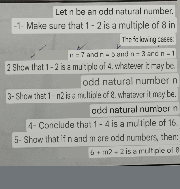 Let n be an odd natural number.
-1 - Make sure that 1 - 2 is a multiple of 8 in
The following cases:
n=7 and n=5 and n=3 and n=1
2 Show that 1 - 2 is a multiple of 4, whatever it may be.
odd natural number n
3- Show that 1 - n2 is a multiple of 8, whatever it may be.
odd natural number n
4- Conclude that 1 - 4 is a multiple of 16.
5- Show that if n and m are odd numbers, then:
6+m2+2 is a multiple of 8