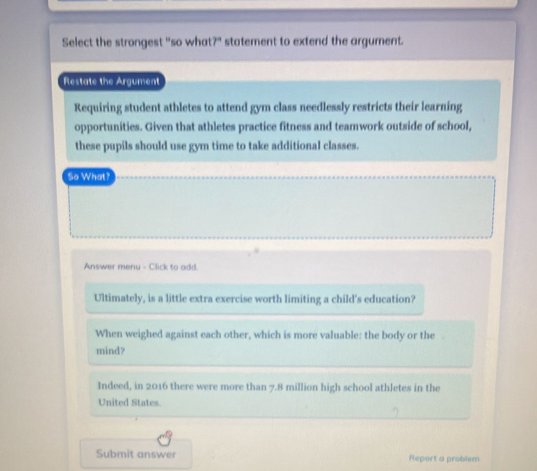 Select the strongest "so what?" statement to extend the argument.
Restate the Argument
Requiring student athletes to attend gym class needlessly restricts their learning
opportunities. Given that athletes practice fitness and teamwork outside of school,
these pupils should use gym time to take additional classes.
So What?
Answer menu - Click to add.
Ultimately, is a little extra exercise worth limiting a child's education?
When weighed against each other, which is more valuable: the body or the 
mind?
Indeed, in 2016 there were more than 7.8 million high school athletes in the
United States.
Submit answer Report a problem