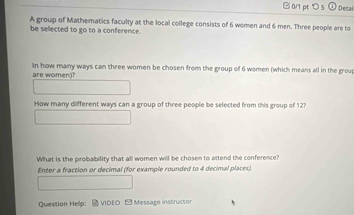 つ 5 ① Detai 
A group of Mathematics faculty at the local college consists of 6 women and 6 men. Three people are to 
be selected to go to a conference. 
In how many ways can three women be chosen from the group of 6 women (which means all in the group 
are women)? 
How many different ways can a group of three people be selected from this group of 12? 
What is the probability that all women will be chosen to attend the conference? 
Enter a fraction or decimal (for example rounded to 4 decimal places). 
Question Help: VIDEO - Message instructor