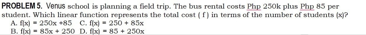 PROBLEM5. Venus school is planning a field trip. The bus rental costs Php 250k plus Php 85 per
student. Which linear function represents the total cost ( f ) in terms of the number of students (x)?
A. f(x)=250x+85 C. f(x)=250+85x
B. f(x)=85x+250 D. f(x)=85+250x