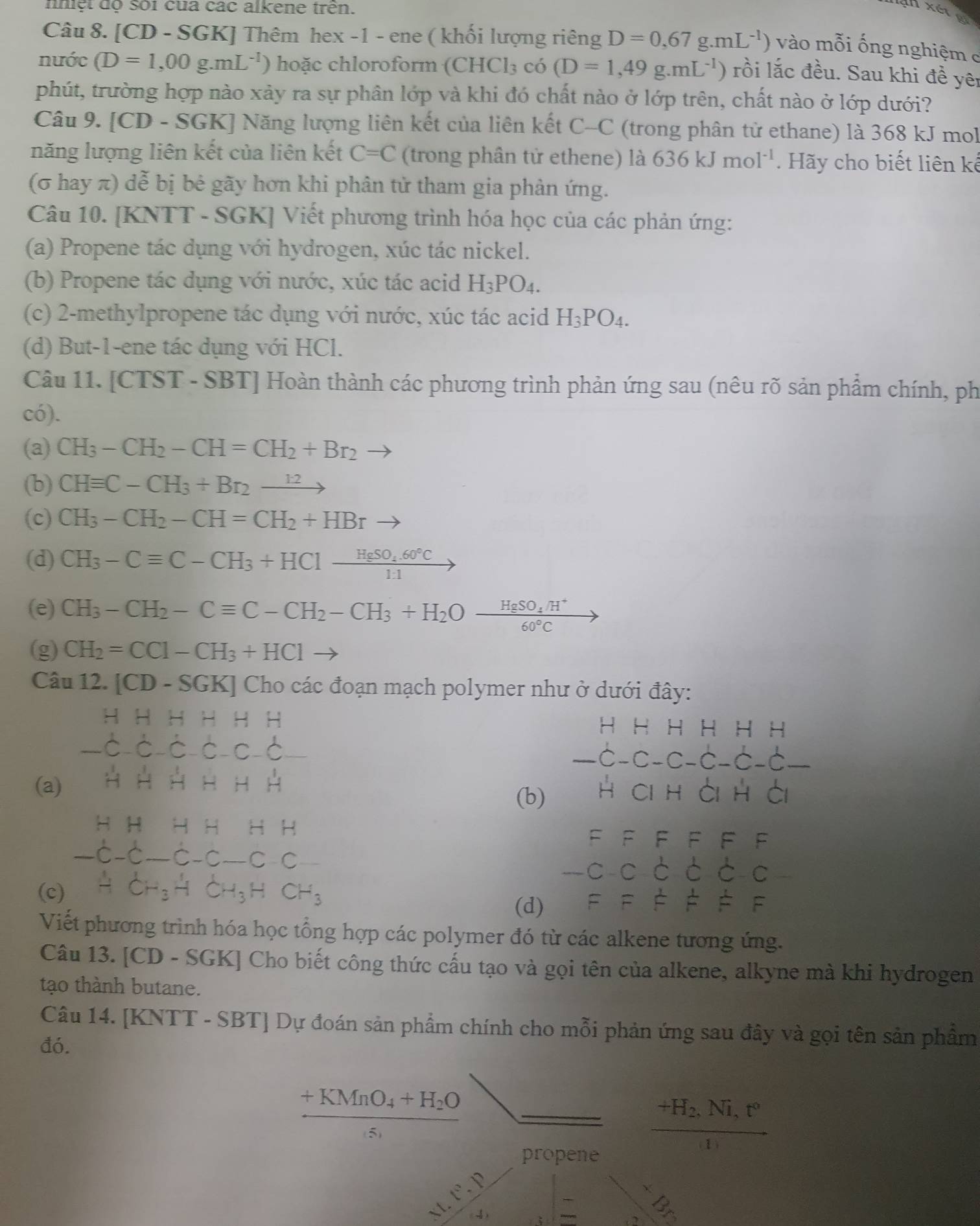 nhiệt độ sối của các alkene trên.
Câu 8. [CD - SGK] Thêm hex -1 - ene ( khối lượng riêng D=0,67g.mL^(-1)) vào mỗi ống nghiệm c
nước (D=1,00g.mL^(-1)) hoặc chloroform (CHCl_3 f co (D=1,49g.mL^(-1)) rồi lắc đều. Sau khi đề yêi
phút, trường hợp nào xảy ra sự phân lớp và khi đó chất nào ở lớp trên, chất nào ở lớp dưới?
Câu 9. [CD - SGK] Năng lượng liên kết của liên kết C-C (trong phân tử ethane) là 368 kJ mol
năng lượng liên kết của liên kết C=C (trong phân tử ethene) là 636kJmol^(-1). Hãy cho biết liên kế
(σ hay π) dễ bị bẻ gãy hơn khi phân tử tham gia phàn ứng.
Câu 10. [KNTT - SGK] Viết phương trình hóa học của các phản ứng:
(a) Propene tác dụng với hydrogen, xúc tác nickel.
(b) Propene tác dụng với nước, xúc tác acid H_3PO_4.
(c) 2-methylpropene tác dụng với nước, xúc tác acid H_3PO_4.
(d) But-1-ene tác dụng với HCl.
Câu 11. [CTST - SBT] Hoàn thành các phương trình phản ứng sau (nêu rõ sản phẩm chính, ph
có).
(a) CH_3-CH_2-CH=CH_2+Br_2
(b) CHequiv C-CH_3+Br_2to
(c) CH_3-CH_2-CH=CH_2+HBr to
(d) CH_3-Cequiv C-CH_3+HClxrightarrow HgSO_4.60°C
(e) CH_3-CH_2-Cequiv C-CH_2-CH_3+H_2Ofrac HgSO_4/H^+60°C to
(g) CH_2=CCl-CH_3+HCl to
Câu 12. [CD-SGK] Cho các đoạn mạch polymer như ở dưới đây:
H b I H H H AH
-hat C-hat C-hat C-hat C − C -
beginarrayr HHHHHH -C-C-C-C-C-C-C-endarray
(a) HH HH H
(b) HCIH à h ài
beginarrayr HHHHHH -C-C-C-C-Cendarray
HH
FFF F F F
_ 
(c) AcH_3HCH_3HCH_3
-C-C-C c C
(d) F=FF!= F^(Viết phương trình hóa học tổng hợp các polymer đó từ các alkene tương ứng.
Câu 13. [CD - SGK] Cho biết công thức cấu tạo và gọi tên của alkene, alkyne mà khi hydrogen
tạo thành butane.
Câu 14. [KNTT - SBT] Dự đoán sản phẩm chính cho mỗi phản ứng sau đây và gọi tên sản phẩm
đó.
+KMnO_4)+H_2O
(5)
frac +H_2,Ni,t°(1)
propene
x_gamma ,
xt.t°.p 7x-1
3